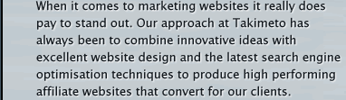 When it comes to Affiliate Marketing it really does pay to stand out. Our approach at Takimeto has always been to combine fresh and innovative ideas with excellent website design and the latest search engine optimisation techniques to produce high performing websites with above average conversions rates.